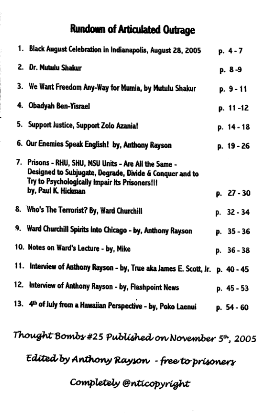 Rundown of Articulated Outrage 1. Black August Celebration in Indianapolis, August 28, 2005 p. 4-7 2. Dr. Mutulu Shakur p. 89 3. We Want Freedom Any-Way for Munia, by Mutulu Shakur ~ p. 9- 11  4. Obadyah Ben-Yisrael P12 5. Support lusice, Support Zolo Azanial p14-18 6. Our Enamies Speak English! by, Authony Rayson p.19-26  7. Prisons - RHU, SHU, MSU Units - Are Al the Same - Designed to Subjugate, Degrade, Divide & Conquer and to Ty to Psychologically Impair s Prisoners!!  by, Paul K Hickman b 27-30 8. Who’s The Terrorst? By, Ward Churchill P 32-34 9. Ward ChurchillSprtslnto Chicago - by, Anthony Rayson  p. 35-36 10. Notes on Ward’s Lecture - by, Mike p. 36-38  1. Interview of Anthony Rayson - by, True aka James E. Scott, Ir. p. 40-45 12 Interview of Anthony Raysan - by, Fashpoint News p. 45-53 13. 4 of luy from a Hawaiian Perspective - by, Poko Laeaui  p. 54- 60  Thought Bomby #25 Published on November 5%, 2005 Edited by Anthony Rayson - freeto-prisonery Completely @nticopyright 